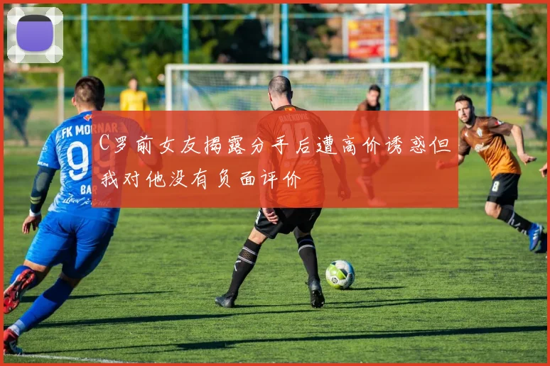 C罗前女友揭露分手后遭高价诱惑但我对他没有负面评价