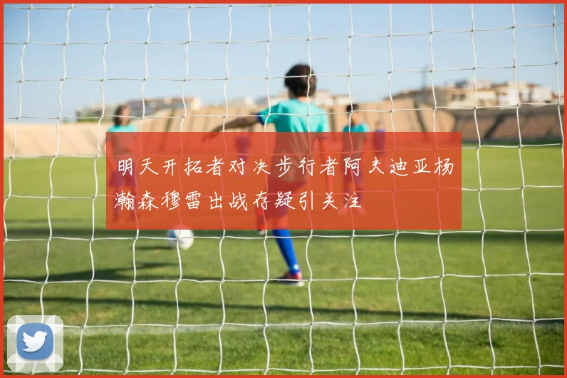 明天开拓者对决步行者阿夫迪亚杨瀚森穆雷出战存疑引关注