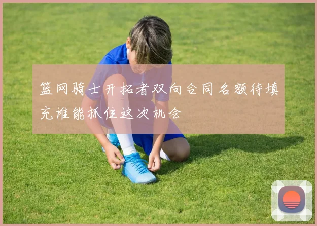 篮网骑士开拓者双向合同名额待填充谁能抓住这次机会