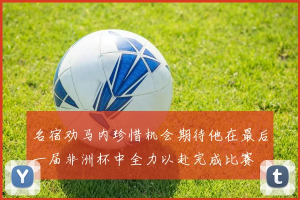 名宿劝马内珍惜机会期待他在最后一届非洲杯中全力以赴完成比赛