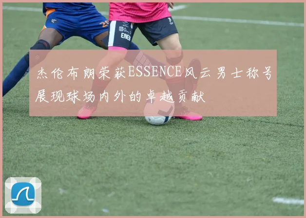 杰伦布朗荣获ESSENCE风云男士称号展现球场内外的卓越贡献