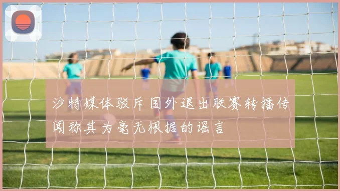 沙特媒体驳斥国外退出联赛转播传闻称其为毫无根据的谣言