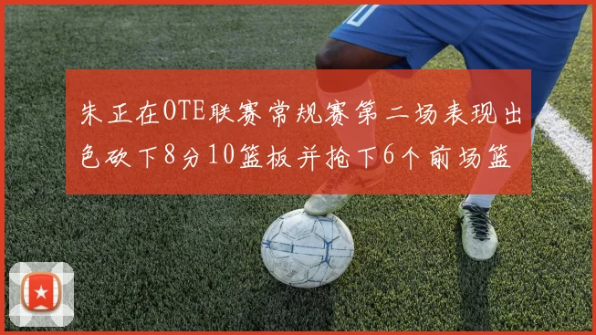 朱正在OTE联赛常规赛第二场表现出色砍下8分10篮板并抢下6个前场篮板