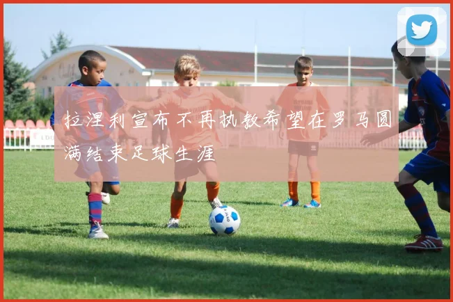 拉涅利宣布不再执教希望在罗马圆满结束足球生涯