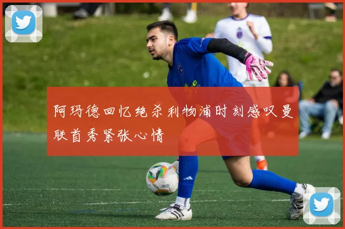阿玛德回忆绝杀利物浦时刻感叹曼联首秀紧张心情