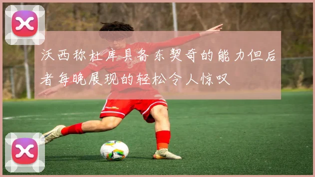沃西称杜库具备东契奇的能力但后者每晚展现的轻松令人惊叹