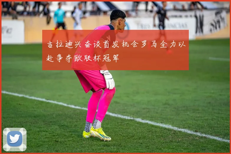 吉拉迪兴奋谈首发机会罗马全力以赴争夺欧联杯冠军