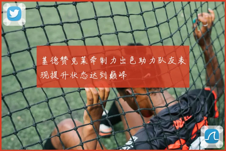 基德赞克莱牵制力出色助力队友表现提升状态达到巅峰