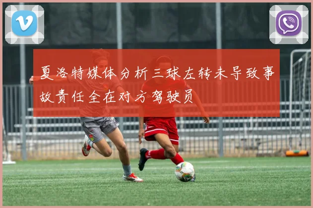 夏洛特媒体分析三球左转未导致事故责任全在对方驾驶员