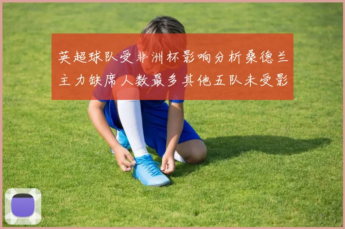 英超球队受非洲杯影响分析桑德兰主力缺席人数最多其他五队未受影响