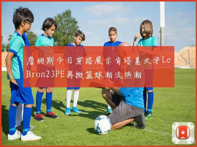 詹姆斯今日穿搭展示肯塔基大学LeBron23PE再掀篮球潮流热潮