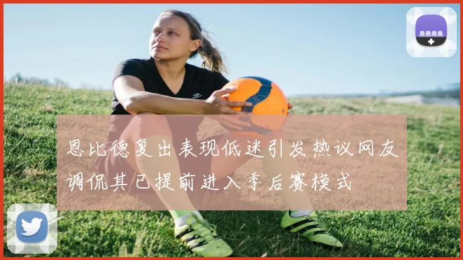 恩比德复出表现低迷引发热议网友调侃其已提前进入季后赛模式