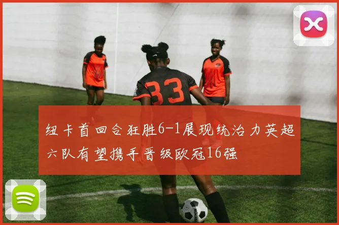 纽卡首回合狂胜6-1展现统治力英超六队有望携手晋级欧冠16强