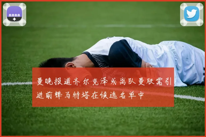 曼晚报道齐尔克泽或离队曼联需引进前锋马特塔在候选名单中