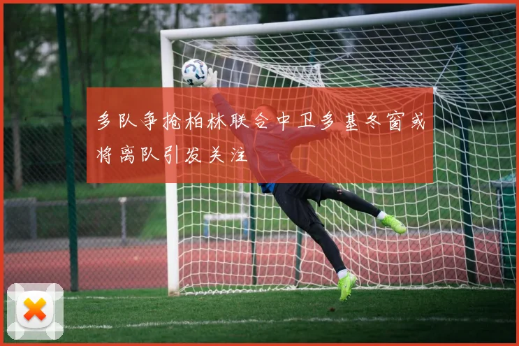 多队争抢柏林联合中卫多基冬窗或将离队引发关注