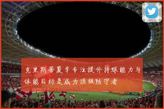 克里斯蒂夏季专注提升持球能力与体能目标是成为顶级防守者