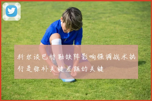 科尔谈巴特勒缺阵影响强调战术执行是弥补关键差距的关键