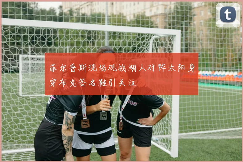 菲尔普斯现场观战湖人对阵太阳身穿布克签名鞋引关注