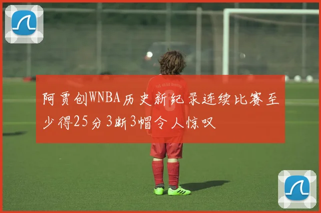 阿贾创WNBA历史新纪录连续比赛至少得25分3断3帽令人惊叹