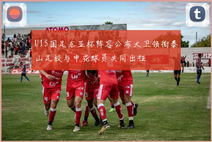 U15国足东亚杯阵容公布大卫领衔泰山足校与申花球员共同出征