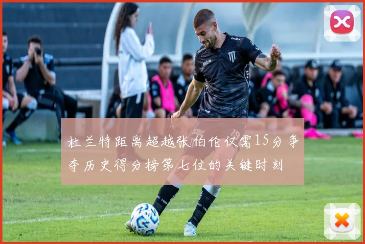 杜兰特距离超越张伯伦仅需15分争夺历史得分榜第七位的关键时刻
