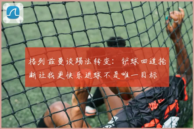 格列兹曼谈踢法转变：铲球回追抢断让我更快乐进球不是唯一目标