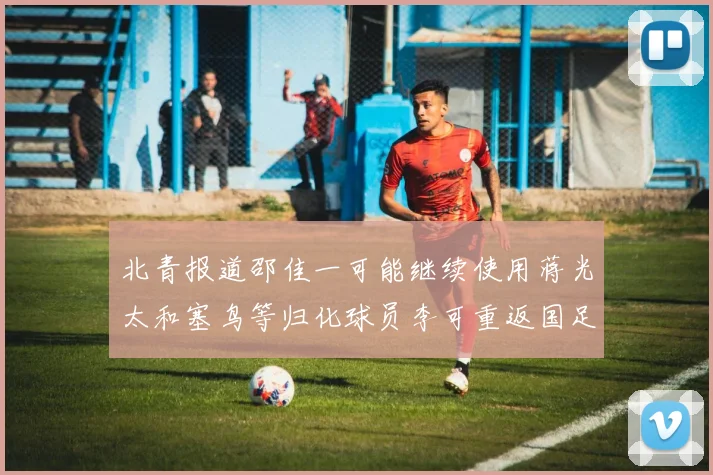 北青报道邵佳一可能继续使用蒋光太和塞鸟等归化球员李可重返国足需进一步沟通