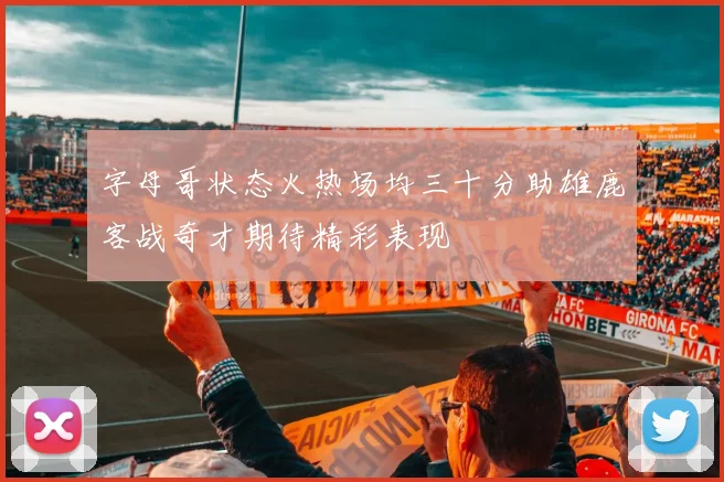 字母哥状态火热场均三十分助雄鹿客战奇才期待精彩表现