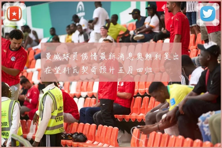 曼城球员伤情最新消息奥赖利复出在望科瓦契奇预计五月回归