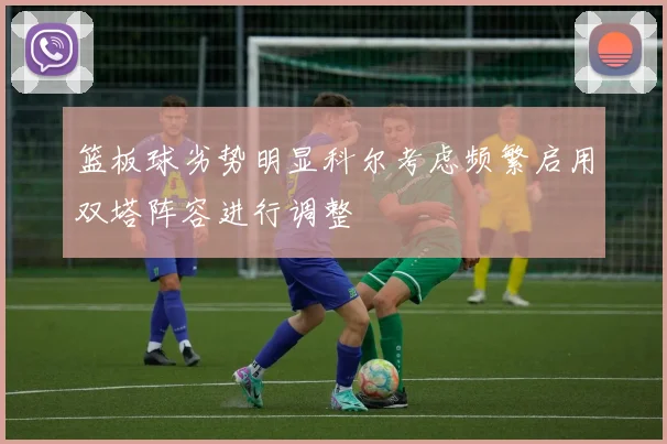 篮板球劣势明显科尔考虑频繁启用双塔阵容进行调整