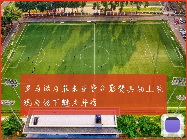 罗马诺与菲米亲密合影赞其场上表现与场下魅力并存