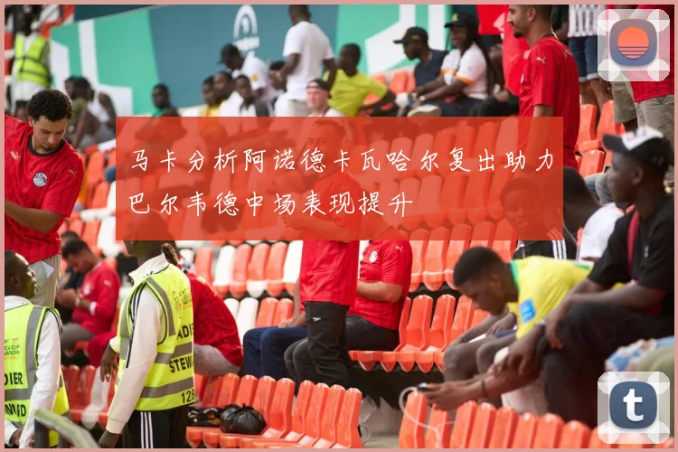 马卡分析阿诺德卡瓦哈尔复出助力巴尔韦德中场表现提升