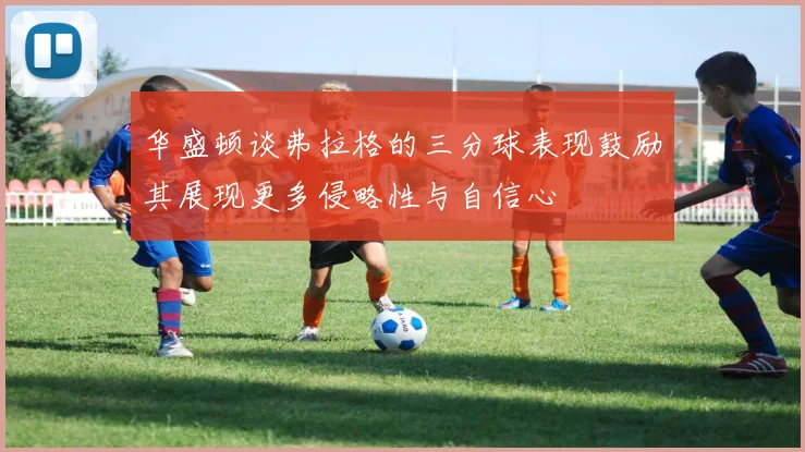 华盛顿谈弗拉格的三分球表现鼓励其展现更多侵略性与自信心