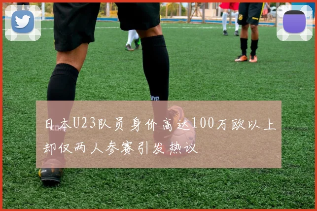 日本U23队员身价高达100万欧以上却仅两人参赛引发热议