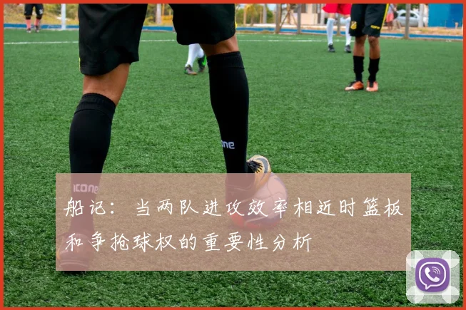 船记：当两队进攻效率相近时篮板和争抢球权的重要性分析