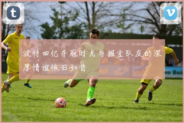 波特回忆夺冠时光与掘金队友的深厚情谊依旧如昔