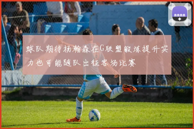 球队期待杨瀚森在G联盟锻炼提升实力也可能随队出征客场比赛