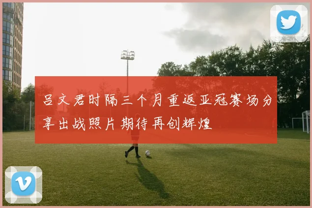 吕文君时隔三个月重返亚冠赛场分享出战照片期待再创辉煌