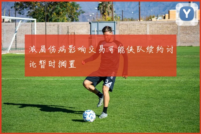浓眉伤病影响交易可能侠队续约讨论暂时搁置