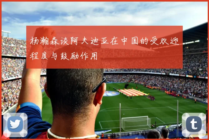 杨瀚森谈阿夫迪亚在中国的受欢迎程度与鼓励作用