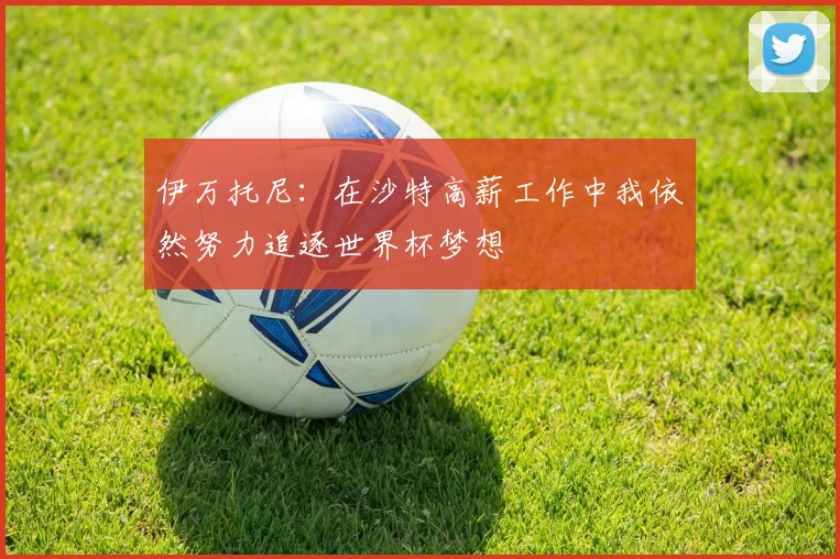伊万托尼：在沙特高薪工作中我依然努力追逐世界杯梦想
