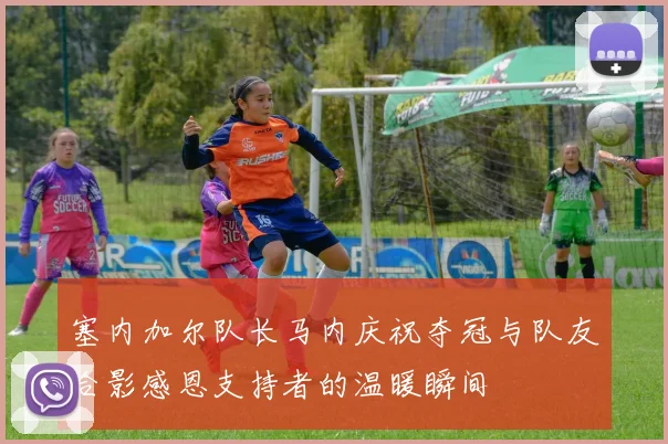 塞内加尔队长马内庆祝夺冠与队友合影感恩支持者的温暖瞬间